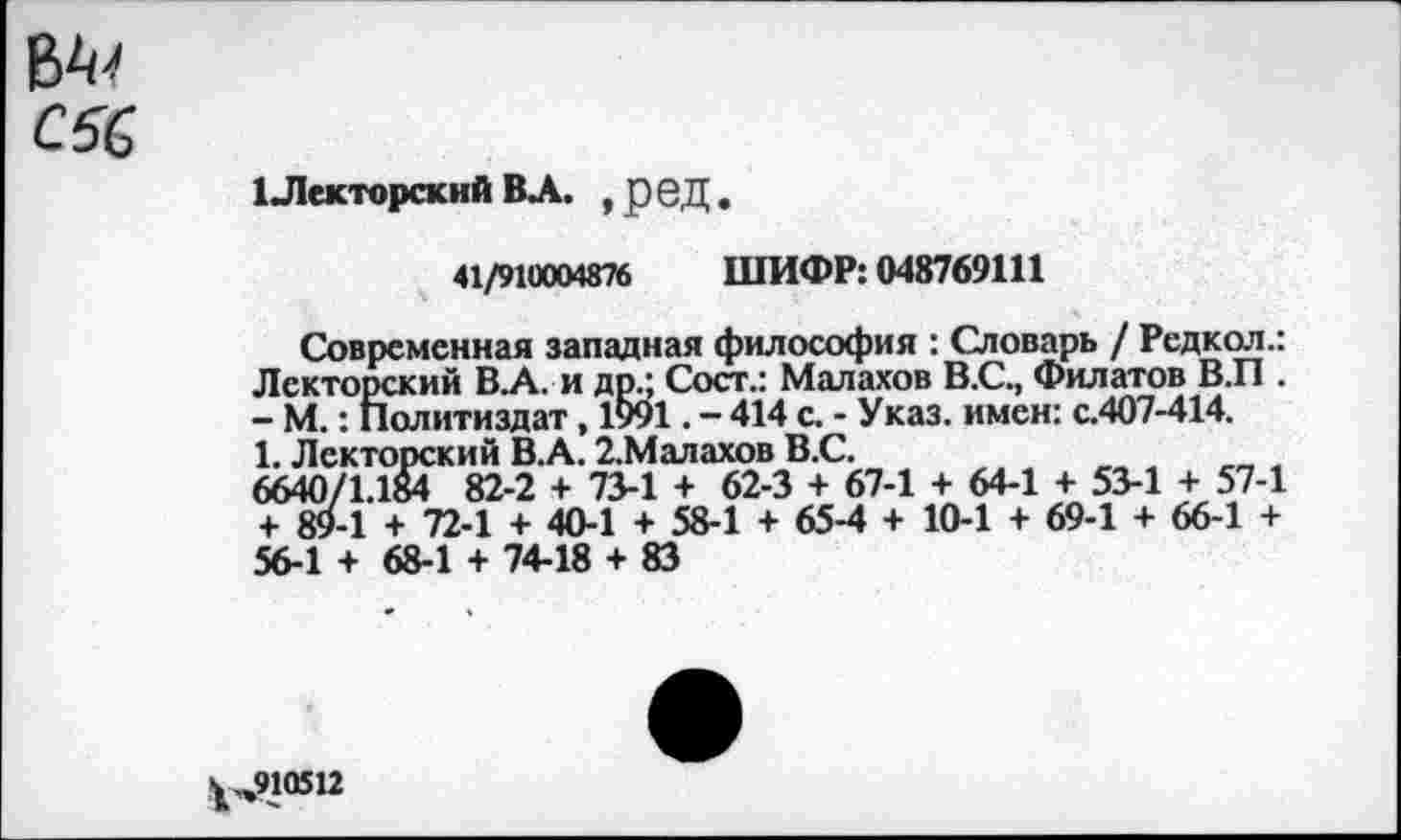 ﻿С6&
1 Лекторский ВА. , ред.
41/910004876 ШИФР: 048769111
Современная западная философия : Словарь / Редкол.: Лекторский В.А. и др.; Сост.: Малахов В.С., Филатов В.П . - М.: Политиздат , 1991. - 414 с. - Указ, имен: с.407-414.
1. Лекторский В.А. 2.Малахов В.С.
6640/1.184 82-2 + 73-1 + 62-3 + 67-1 + 64-1 + 53-1 + 57-1 + 89-1 + 72-1 + 40-1 + 58-1 + 65-4 + 10-1 + 69-1 + 66-1 + 56-1 + 68-1 + 74-18 + 83
^„910512